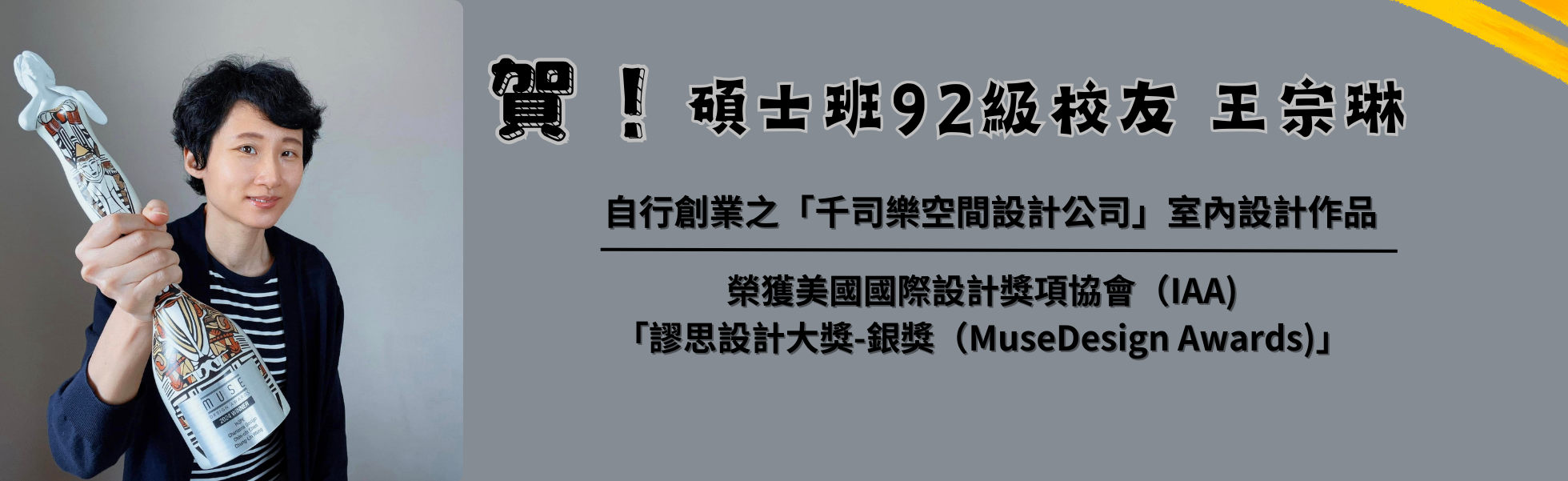 賀 本所碩士班92級校友：王宗琳學姐，自行創業之「千司樂空間設計公司」室內設計作品，榮獲美國國際設計獎項協會（IAA)「謬思設計大獎-銀獎（MuseDesign Awards)」